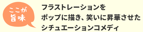 フラストレーションを
ポップに描き、笑いに昇華させた
シチュエーションコメディ