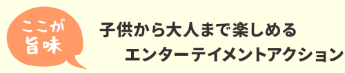 ここが旨味　子供から大人まで楽しめるエンターテイメントアクション